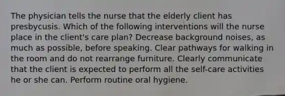 The physician tells the nurse that the elderly client has presbycusis. Which of the following interventions will the nurse place in the client's care plan? Decrease background noises, as much as possible, before speaking. Clear pathways for walking in the room and do not rearrange furniture. Clearly communicate that the client is expected to perform all the self-care activities he or she can. Perform routine oral hygiene.