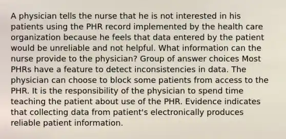 A physician tells the nurse that he is not interested in his patients using the PHR record implemented by the health care organization because he feels that data entered by the patient would be unreliable and not helpful. What information can the nurse provide to the physician? Group of answer choices Most PHRs have a feature to detect inconsistencies in data. The physician can choose to block some patients from access to the PHR. It is the responsibility of the physician to spend time teaching the patient about use of the PHR. Evidence indicates that collecting data from patient's electronically produces reliable patient information.