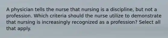 A physician tells the nurse that nursing is a discipline, but not a profession. Which criteria should the nurse utilize to demonstrate that nursing is increasingly recognized as a profession? Select all that apply.