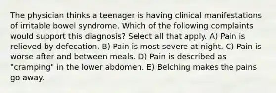 The physician thinks a teenager is having clinical manifestations of irritable bowel syndrome. Which of the following complaints would support this diagnosis? Select all that apply. A) Pain is relieved by defecation. B) Pain is most severe at night. C) Pain is worse after and between meals. D) Pain is described as "cramping" in the lower abdomen. E) Belching makes the pains go away.