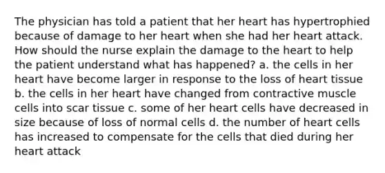 The physician has told a patient that her heart has hypertrophied because of damage to her heart when she had her heart attack. How should the nurse explain the damage to the heart to help the patient understand what has happened? a. the cells in her heart have become larger in response to the loss of heart tissue b. the cells in her heart have changed from contractive muscle cells into scar tissue c. some of her heart cells have decreased in size because of loss of normal cells d. the number of heart cells has increased to compensate for the cells that died during her heart attack