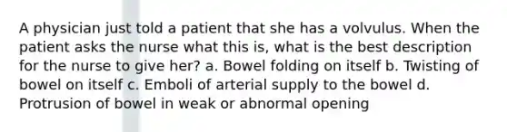 A physician just told a patient that she has a volvulus. When the patient asks the nurse what this is, what is the best description for the nurse to give her? a. Bowel folding on itself b. Twisting of bowel on itself c. Emboli of arterial supply to the bowel d. Protrusion of bowel in weak or abnormal opening