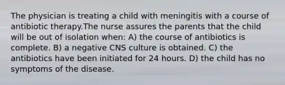 The physician is treating a child with meningitis with a course of antibiotic therapy.The nurse assures the parents that the child will be out of isolation when: A) the course of antibiotics is complete. B) a negative CNS culture is obtained. C) the antibiotics have been initiated for 24 hours. D) the child has no symptoms of the disease.