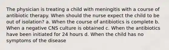 The physician is treating a child with meningitis with a course of antibiotic therapy. When should the nurse expect the child to be out of isolation? a. When the course of antibiotics is complete b. When a negative CNS culture is obtained c. When the antibiotics have been initiated for 24 hours d. When the child has no symptoms of the disease