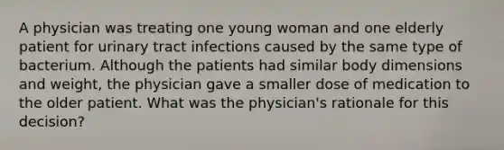 A physician was treating one young woman and one elderly patient for urinary tract infections caused by the same type of bacterium. Although the patients had similar body dimensions and weight, the physician gave a smaller dose of medication to the older patient. What was the physician's rationale for this decision?