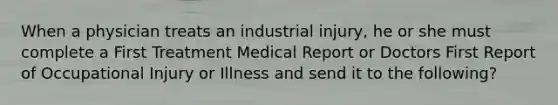 When a physician treats an industrial injury, he or she must complete a First Treatment Medical Report or Doctors First Report of Occupational Injury or Illness and send it to the following?