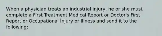 When a physician treats an industrial injury, he or she must complete a First Treatment Medical Report or Doctor's First Report or Occupational Injury or Illness and send it to the following: