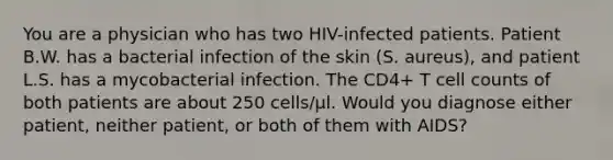 You are a physician who has two HIV-infected patients. Patient B.W. has a bacterial infection of the skin (S. aureus), and patient L.S. has a mycobacterial infection. The CD4+ T cell counts of both patients are about 250 cells/µl. Would you diagnose either patient, neither patient, or both of them with AIDS?