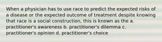 When a physician has to use race to predict the expected risks of a disease or the expected outcome of treatment despite knowing that race is a social construction, this is known as the a. practitioner's awareness b. practitioner's dilemma c. practitioner's opinion d. practitioner's choice