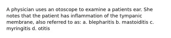 A physician uses an otoscope to examine a patients ear. She notes that the patient has inflammation of the tympanic membrane, also referred to as: a. blepharitis b. mastoiditis c. myringitis d. otitis