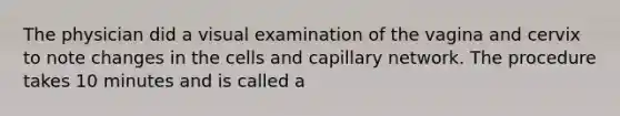 The physician did a visual examination of the vagina and cervix to note changes in the cells and capillary network. The procedure takes 10 minutes and is called a