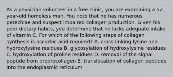 As a physician volunteer in a free clinic, you are examining a 52-year-old homeless man. You note that he has numerous petechiae and suspect impaired collagen production. Given his poor dietary habits, you determine that he lacks adequate intake of vitamin C. For which of the following steps of collagen synthesis is ascorbic acid required? A. cross-linking lysine and hydroxylysine residues B. glycosylation of hydroxylysine residues C. hydroxylation of proline residues D. removal of the signal peptide from preprocollagen E. translocation of collagen peptides into the endoplasmic reticulum