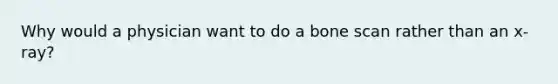 Why would a physician want to do a bone scan rather than an x-ray?