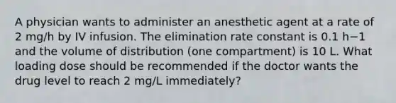 A physician wants to administer an anesthetic agent at a rate of 2 mg/h by IV infusion. The elimination rate constant is 0.1 h−1 and the volume of distribution (one compartment) is 10 L. What loading dose should be recommended if the doctor wants the drug level to reach 2 mg/L immediately?