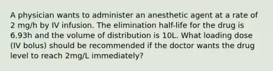 A physician wants to administer an anesthetic agent at a rate of 2 mg/h by IV infusion. The elimination half-life for the drug is 6.93h and the volume of distribution is 10L. What loading dose (IV bolus) should be recommended if the doctor wants the drug level to reach 2mg/L immediately?