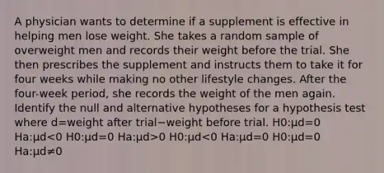 A physician wants to determine if a supplement is effective in helping men lose weight. She takes a random sample of overweight men and records their weight before the trial. She then prescribes the supplement and instructs them to take it for four weeks while making no other lifestyle changes. After the four-week period, she records the weight of the men again. Identify the null and alternative hypotheses for a hypothesis test where d=weight after trial−weight before trial. H0:μd=0 Ha:μd 0 H0:μd<0 Ha:μd=0 H0:μd=0 Ha:μd≠0