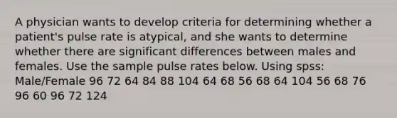 A physician wants to develop criteria for determining whether a​ patient's pulse rate is​ atypical, and she wants to determine whether there are significant differences between males and females. Use the sample pulse rates below. Using spss: Male/Female 96 72 64 84 88 104 64 68 56 68 64 104 56 68 76 96 60 96 72 124