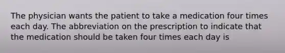 The physician wants the patient to take a medication four times each day. The abbreviation on the prescription to indicate that the medication should be taken four times each day is