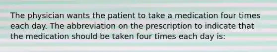 The physician wants the patient to take a medication four times each day. The abbreviation on the prescription to indicate that the medication should be taken four times each day is: