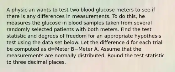 A physician wants to test two blood glucose meters to see if there is any differences in measurements. To do this, he measures the glucose in blood samples taken from several randomly selected patients with both meters. Find the test statistic and degrees of freedom for an appropriate hypothesis test using the data set below. Let the difference d for each trial be computed as d=Meter B−Meter A. Assume that the measurements are normally distributed. Round the test statistic to three decimal places.