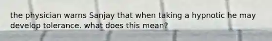 the physician warns Sanjay that when taking a hypnotic he may develop tolerance. what does this mean?
