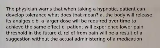 The physician warns that when taking a hypnotic, patient can develop tolerance what does that mean? a. the body will release its analgesic b. a larger dose will be required over time to achieve the same effect c. patient will experience lower pain threshold in the future d. relief from pain will be a result of a suggestion without the actual administering of a medication