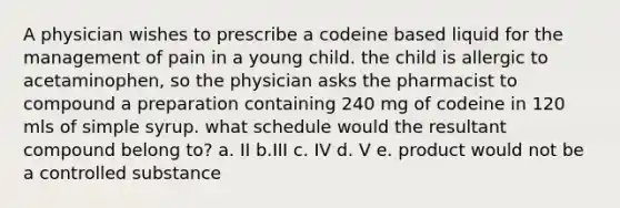 A physician wishes to prescribe a codeine based liquid for the management of pain in a young child. the child is allergic to acetaminophen, so the physician asks the pharmacist to compound a preparation containing 240 mg of codeine in 120 mls of simple syrup. what schedule would the resultant compound belong to? a. II b.III c. IV d. V e. product would not be a controlled substance