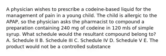 A physician wishes to prescribe a codeine-based liquid for the management of pain in a young child. The child is allergic to the APAP, so the physician asks the pharmacist to compound a preparation containing 240 mg of codeine in 120 mls of simple syrup. What schedule would the resultant compound belong to? A. Schedule II B. Schedule III C. Schedule IV D. Schedule V E. The product would not be a controlled substance