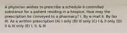 A physician wishes to prescribe a schedule II controlled substance for a patient residing in a hospice. How may the prescription be conveyed to a pharmacy? I. By e-mail II. Вy fax III. As a written prescription (A) I only (B) III only (C) I & II only (D) II & III only (E) I, II, & III