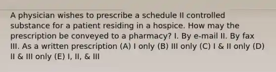 A physician wishes to prescribe a schedule II controlled substance for a patient residing in a hospice. How may the prescription be conveyed to a pharmacy? I. By e-mail II. Вy fax III. As a written prescription (A) I only (B) III only (C) I & II only (D) II & III only (E) I, II, & III