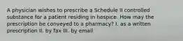 A physician wishes to prescribe a Schedule II controlled substance for a patient residing in hospice. How may the prescription be conveyed to a pharmacy? I. as a written prescription II. by fax III. by email