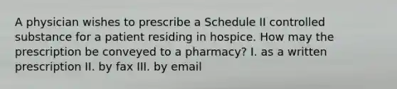 A physician wishes to prescribe a Schedule II controlled substance for a patient residing in hospice. How may the prescription be conveyed to a pharmacy? I. as a written prescription II. by fax III. by email