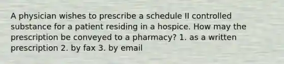 A physician wishes to prescribe a schedule II controlled substance for a patient residing in a hospice. How may the prescription be conveyed to a pharmacy? 1. as a written prescription 2. by fax 3. by email