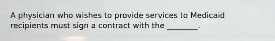 A physician who wishes to provide services to Medicaid recipients must sign a contract with the ________.