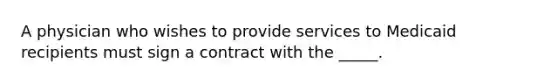 A physician who wishes to provide services to Medicaid recipients must sign a contract with the _____.