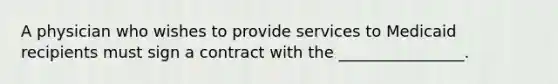 A physician who wishes to provide services to Medicaid recipients must sign a contract with the ________________.