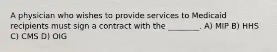 A physician who wishes to provide services to Medicaid recipients must sign a contract with the ________. A) MIP B) HHS C) CMS D) OIG