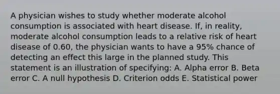 A physician wishes to study whether moderate alcohol consumption is associated with heart disease. If, in reality, moderate alcohol consumption leads to a relative risk of heart disease of 0.60, the physician wants to have a 95% chance of detecting an effect this large in the planned study. This statement is an illustration of specifying: A. Alpha error B. Beta error C. A null hypothesis D. Criterion odds E. Statistical power