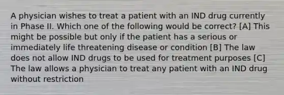 A physician wishes to treat a patient with an IND drug currently in Phase II. Which one of the following would be correct? [A] This might be possible but only if the patient has a serious or immediately life threatening disease or condition [B] The law does not allow IND drugs to be used for treatment purposes [C] The law allows a physician to treat any patient with an IND drug without restriction