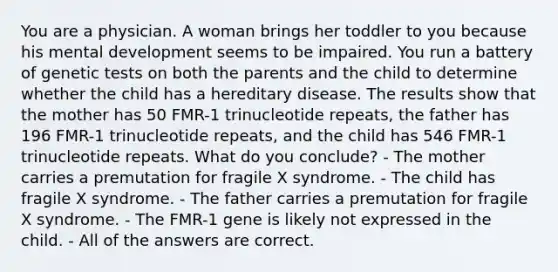 You are a physician. A woman brings her toddler to you because his mental development seems to be impaired. You run a battery of genetic tests on both the parents and the child to determine whether the child has a hereditary disease. The results show that the mother has 50 FMR-1 trinucleotide repeats, the father has 196 FMR-1 trinucleotide repeats, and the child has 546 FMR-1 trinucleotide repeats. What do you conclude? - The mother carries a premutation for fragile X syndrome. - The child has fragile X syndrome. - The father carries a premutation for fragile X syndrome. - The FMR-1 gene is likely not expressed in the child. - All of the answers are correct.