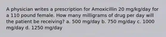 A physician writes a prescription for Amoxicillin 20 mg/kg/day for a 110 pound female. How many milligrams of drug per day will the patient be receiving? a. 500 mg/day b. 750 mg/day c. 1000 mg/day d. 1250 mg/day