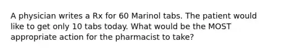 A physician writes a Rx for 60 Marinol tabs. The patient would like to get only 10 tabs today. What would be the MOST appropriate action for the pharmacist to take?