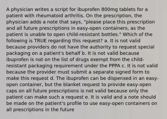 A physician writes a script for ibuprofen 800mg tablets for a patient with rheumatoid arthritis. On the prescription, the physician adds a note that says, "please place this prescription and all future prescriptions in easy-open containers, as the patient is unable to open child-resistant bottles." Which of the following is TRUE regarding this request? a. It is not valid because providers do not have the authority to request special packaging on a patient's behalf b. It is not valid because ibuprofen is not on the list of drugs exempt from the child-resistant packaging requirement under the PPPA c. It is not valid because the provider must submit a separate signed form to make this request d. The ibuprofen can be dispensed in an easy-open container, but the blanket request to provide easy-open caps on all future prescriptions is not valid because only the patient can make such a request e. It is valid and a note should be made on the patient's profile to use easy-open containers on all prescriptions in the future