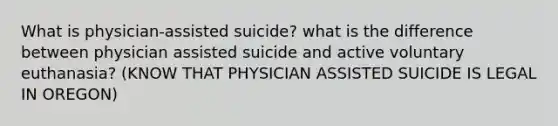 What is physician-assisted suicide? what is the difference between physician assisted suicide and active voluntary euthanasia? (KNOW THAT PHYSICIAN ASSISTED SUICIDE IS LEGAL IN OREGON)