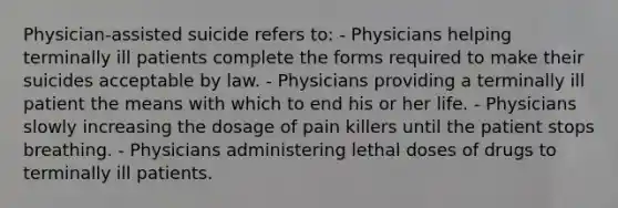 Physician-assisted suicide refers to: - Physicians helping terminally ill patients complete the forms required to make their suicides acceptable by law. - Physicians providing a terminally ill patient the means with which to end his or her life. - Physicians slowly increasing the dosage of pain killers until the patient stops breathing. - Physicians administering lethal doses of drugs to terminally ill patients.