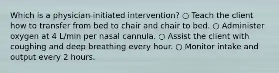 Which is a physician-initiated intervention? ○ Teach the client how to transfer from bed to chair and chair to bed. ○ Administer oxygen at 4 L/min per nasal cannula. ○ Assist the client with coughing and deep breathing every hour. ○ Monitor intake and output every 2 hours.