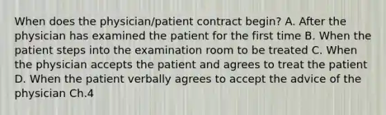 When does the physician/patient contract begin? A. After the physician has examined the patient for the first time B. When the patient steps into the examination room to be treated C. When the physician accepts the patient and agrees to treat the patient D. When the patient verbally agrees to accept the advice of the physician Ch.4