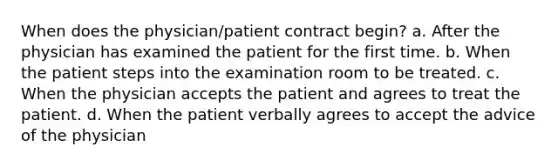 When does the physician/patient contract begin? a. After the physician has examined the patient for the first time. b. When the patient steps into the examination room to be treated. c. When the physician accepts the patient and agrees to treat the patient. d. When the patient verbally agrees to accept the advice of the physician