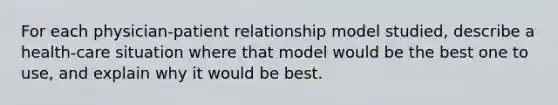 For each physician-patient relationship model studied, describe a health-care situation where that model would be the best one to use, and explain why it would be best.