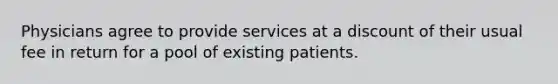 Physicians agree to provide services at a discount of their usual fee in return for a pool of existing patients.